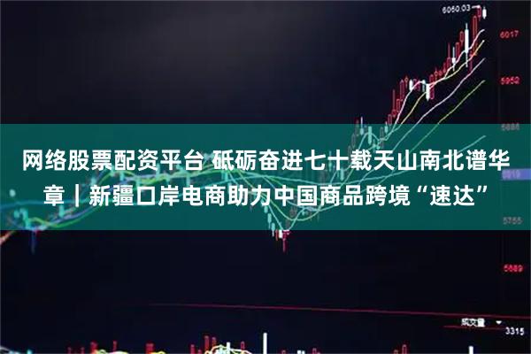 网络股票配资平台 砥砺奋进七十载　天山南北谱华章｜新疆口岸电商助力中国商品跨境“速达”