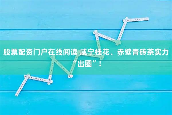 股票配资门户在线阅读 咸宁桂花、赤壁青砖茶实力“出圈”！