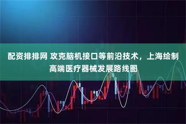 配资排排网 攻克脑机接口等前沿技术，上海绘制高端医疗器械发展路线图
