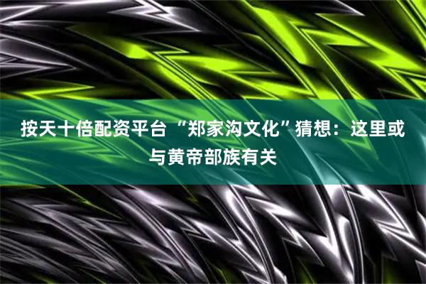 按天十倍配资平台 “郑家沟文化”猜想：这里或与黄帝部族有关