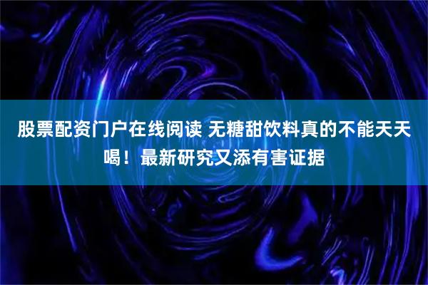 股票配资门户在线阅读 无糖甜饮料真的不能天天喝！最新研究又添有害证据