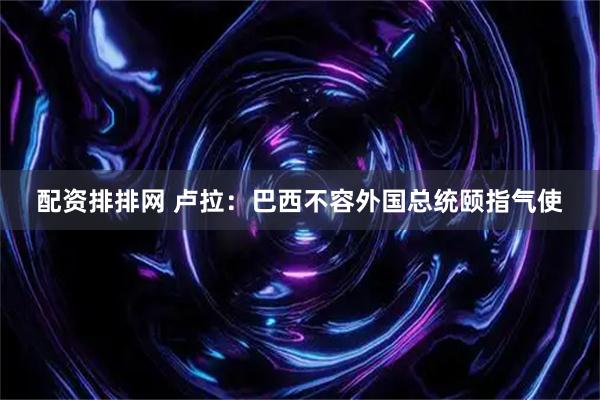配资排排网 卢拉：巴西不容外国总统颐指气使