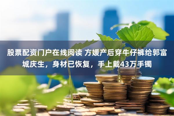 股票配资门户在线阅读 方媛产后穿牛仔裤给郭富城庆生，身材已恢复，手上戴43万手镯