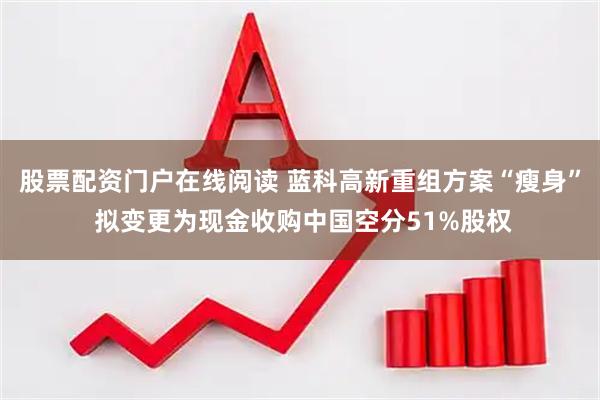 股票配资门户在线阅读 蓝科高新重组方案“瘦身” 拟变更为现金收购中国空分51%股权