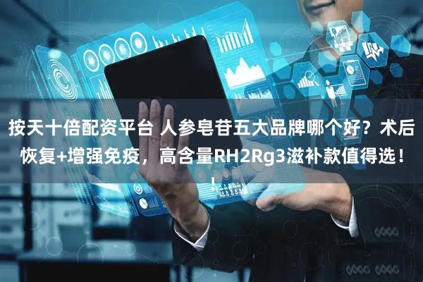 按天十倍配资平台 人参皂苷五大品牌哪个好？术后恢复+增强免疫，高含量RH2Rg3滋补款值得选！