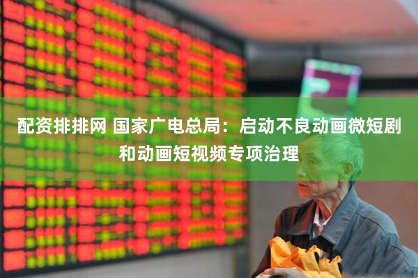 配资排排网 国家广电总局：启动不良动画微短剧和动画短视频专项治理