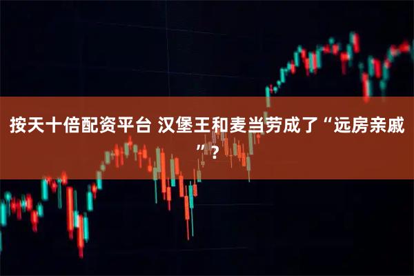 按天十倍配资平台 汉堡王和麦当劳成了“远房亲戚”？