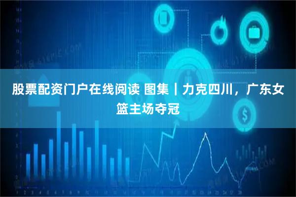 股票配资门户在线阅读 图集｜力克四川，广东女篮主场夺冠