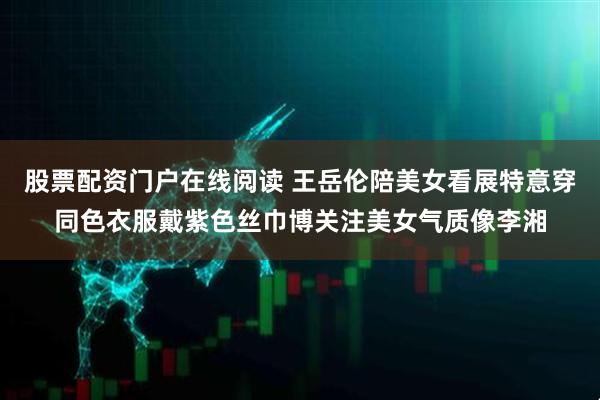 股票配资门户在线阅读 王岳伦陪美女看展特意穿同色衣服戴紫色丝巾博关注美女气质像李湘