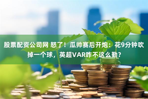 股票配资公司网 怒了！瓜帅赛后开炮：花9分钟吹掉一个球，英超VAR咋不这么勤？