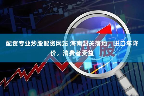 配资专业炒股配资网站 海南封关落地，进口车降价，消费者受益