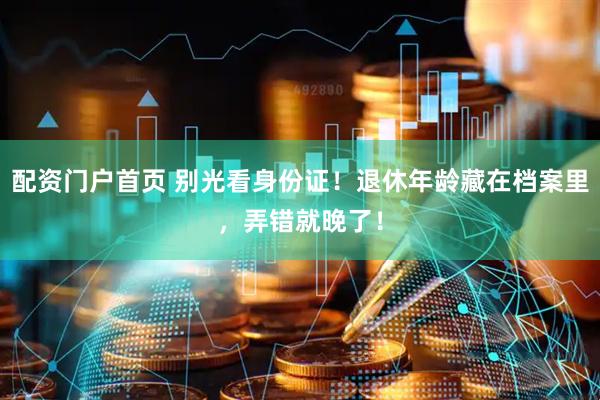 配资门户首页 别光看身份证！退休年龄藏在档案里，弄错就晚了！