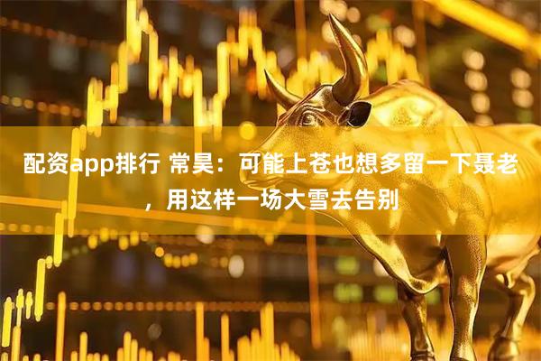 配资app排行 常昊：可能上苍也想多留一下聂老，用这样一场大雪去告别