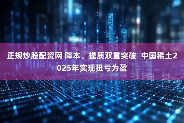 正规炒股配资网 降本、提质双重突破  中国稀土2025年实现扭亏为盈