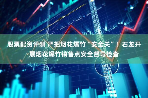 股票配资评测 严把烟花爆竹“安全关”！石龙开展烟花爆竹销售点安全督导检查