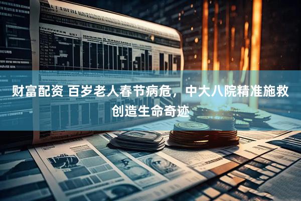 财富配资 百岁老人春节病危，中大八院精准施救创造生命奇迹