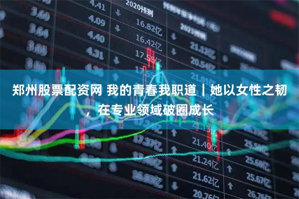 郑州股票配资网 我的青春我职道｜她以女性之韧，在专业领域破圈成长