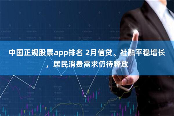 中国正规股票app排名 2月信贷、社融平稳增长，居民消费需求仍待释放