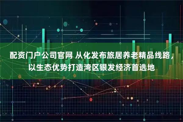 配资门户公司官网 从化发布旅居养老精品线路，以生态优势打造湾区银发经济首选地