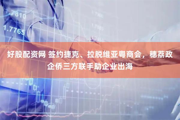 好股配资网 签约捷克、拉脱维亚粤商会，穗荔政企侨三方联手助企业出海