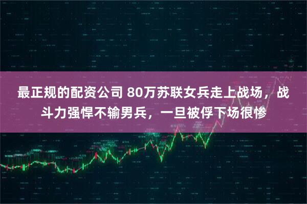 最正规的配资公司 80万苏联女兵走上战场，战斗力强悍不输男兵，一旦被俘下场很惨