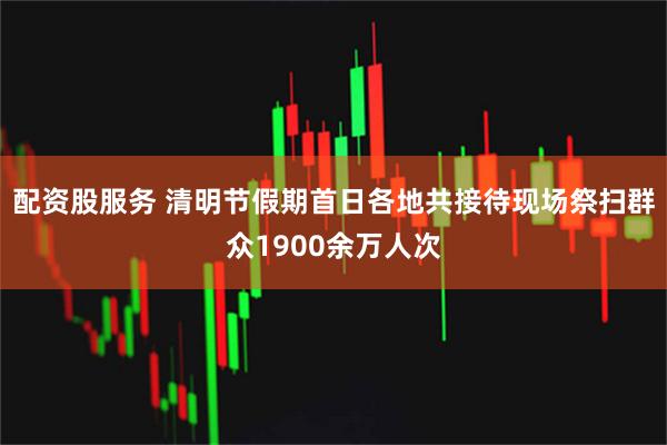 配资股服务 清明节假期首日各地共接待现场祭扫群众1900余万人次