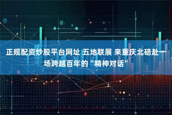 正规配资炒股平台网址 五地联展 来重庆北碚赴一场跨越百年的“精神对话”