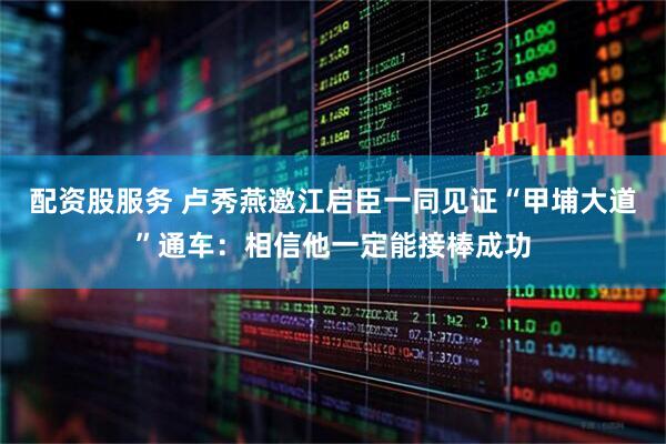 配资股服务 卢秀燕邀江启臣一同见证“甲埔大道”通车：相信他一定能接棒成功