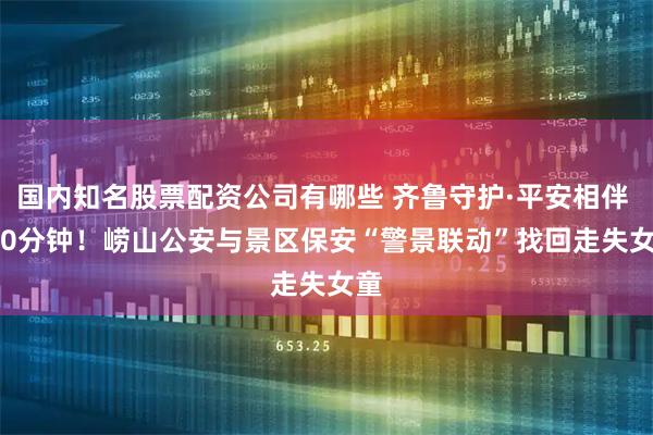 国内知名股票配资公司有哪些 齐鲁守护·平安相伴 | 10分钟！崂山公安与景区保安“警景联动”找回走失女童