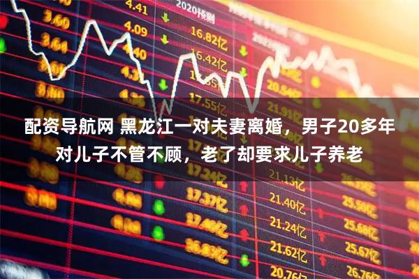 配资导航网 黑龙江一对夫妻离婚，男子20多年对儿子不管不顾，老了却要求儿子养老