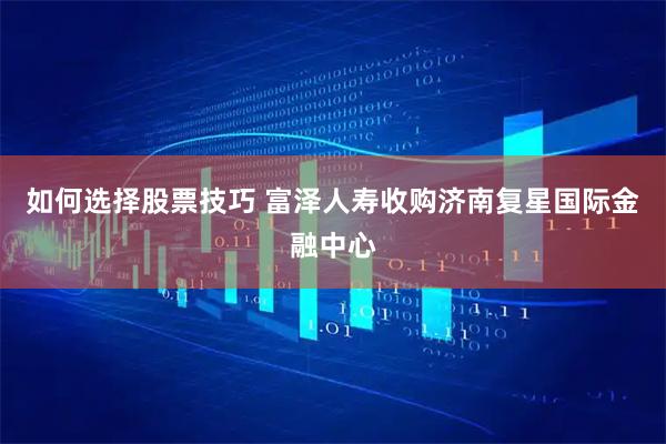 如何选择股票技巧 富泽人寿收购济南复星国际金融中心