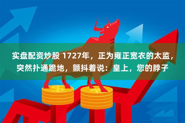 实盘配资炒股 1727年，正为雍正宽衣的太监，突然扑通跪地，颤抖着说：皇上，您的脖子