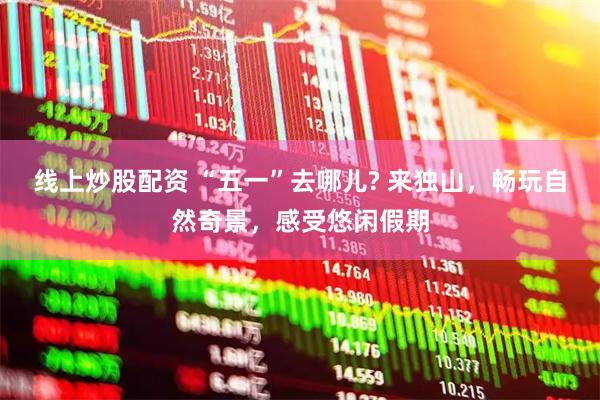 线上炒股配资 “五一”去哪儿? 来独山，畅玩自然奇景，感受悠闲假期