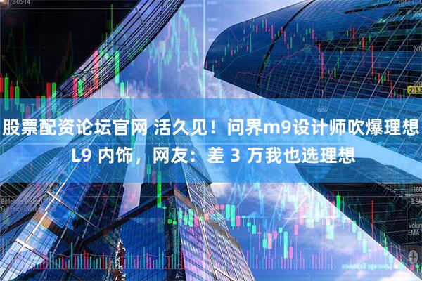 股票配资论坛官网 活久见！问界m9设计师吹爆理想 L9 内饰，网友：差 3 万我也选理想