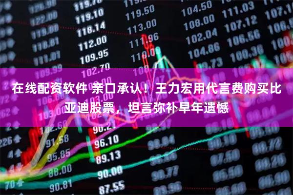 在线配资软件 亲口承认！王力宏用代言费购买比亚迪股票，坦言弥补早年遗憾