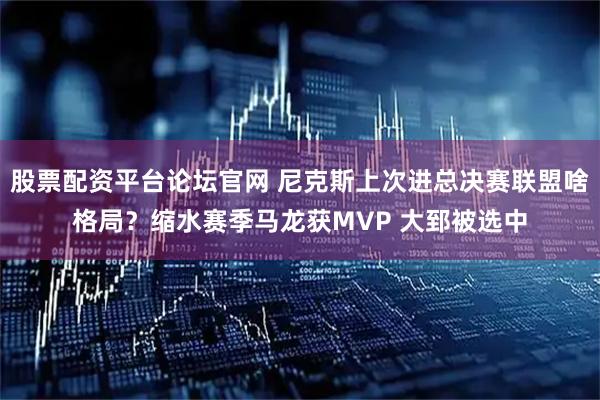 股票配资平台论坛官网 尼克斯上次进总决赛联盟啥格局？缩水赛季马龙获MVP 大郅被选中