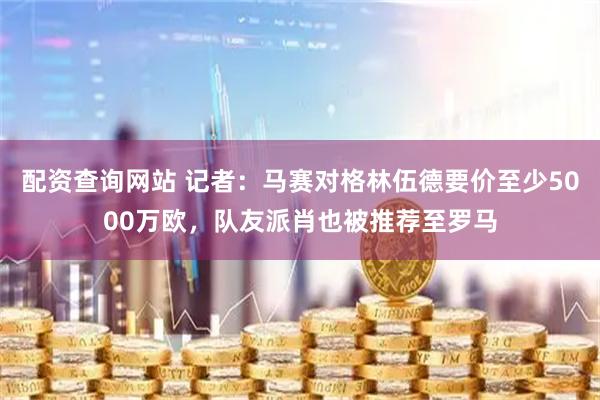 配资查询网站 记者：马赛对格林伍德要价至少5000万欧，队友派肖也被推荐至罗马