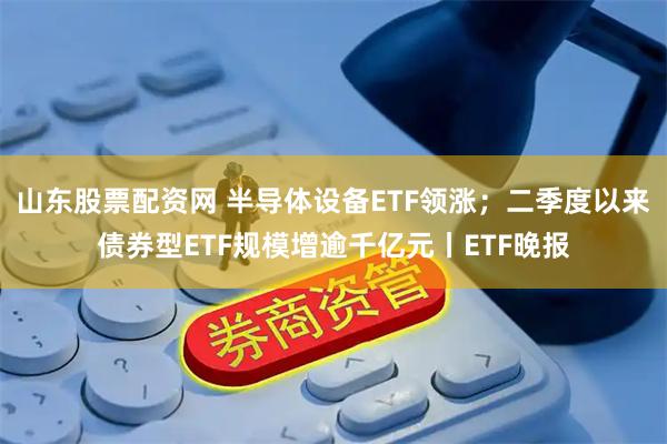 山东股票配资网 半导体设备ETF领涨；二季度以来债券型ETF规模增逾千亿元丨ETF晚报